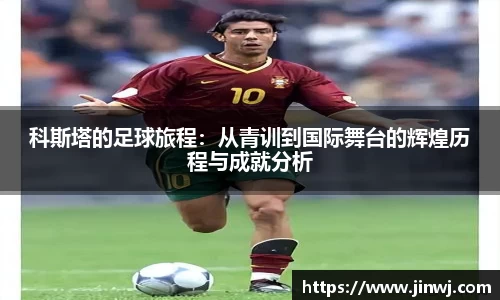 科斯塔的足球旅程:从青训到国际舞台的辉煌历程与成就分析