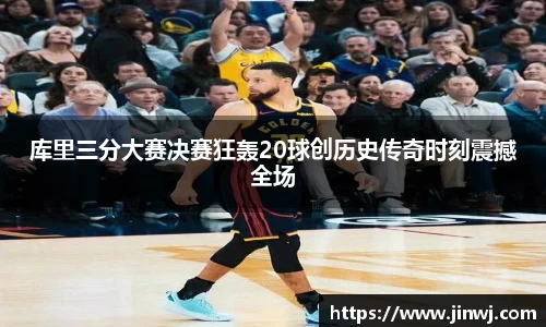 库里三分大赛决赛狂轰20球创历史传奇时刻震撼全场